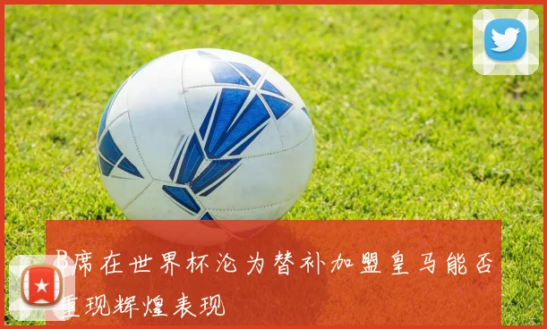 B席在世界杯沦为替补加盟皇马能否重现辉煌表现